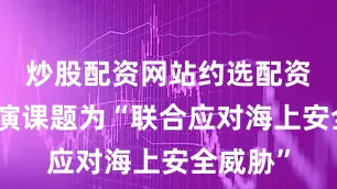 炒股配资网站约选配资此次联演课题为“联合应对海上安全威胁”