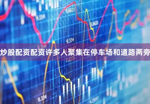 炒股配资配资许多人聚集在停车场和道路两旁