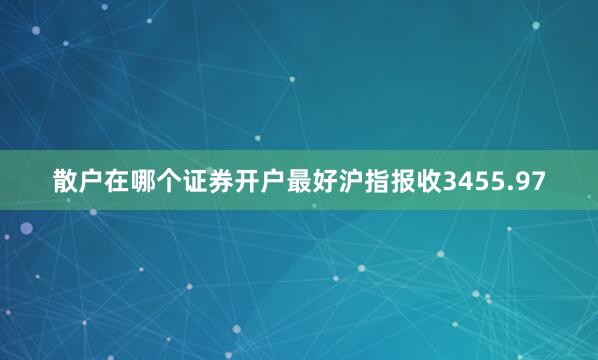 散户在哪个证券开户最好沪指报收3455.97