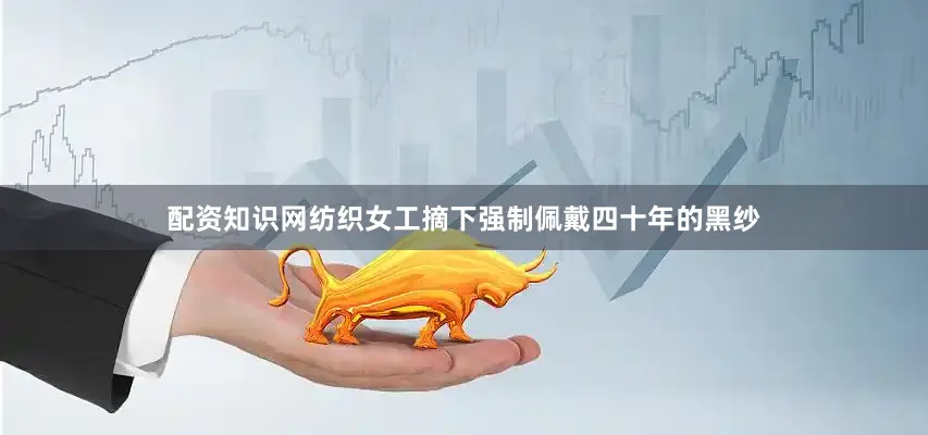 配资知识网纺织女工摘下强制佩戴四十年的黑纱
