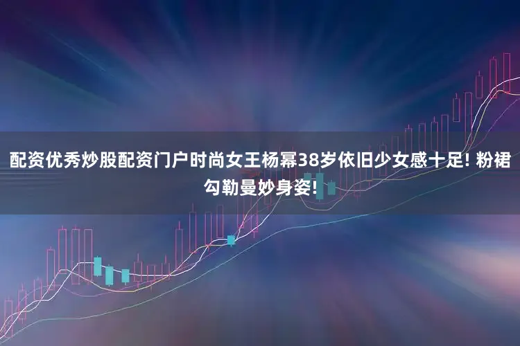 配资优秀炒股配资门户时尚女王杨幂38岁依旧少女感十足! 粉裙勾勒曼妙身姿!