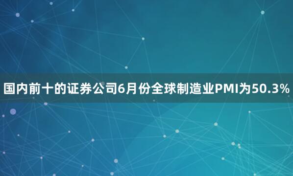国内前十的证券公司6月份全球制造业PMI为50.3%