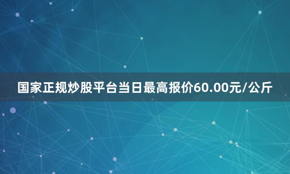 国家正规炒股平台当日最高报价60.00元/公斤