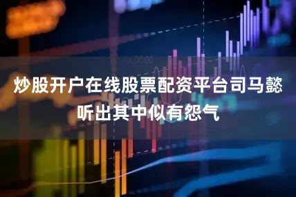 炒股开户在线股票配资平台司马懿听出其中似有怨气