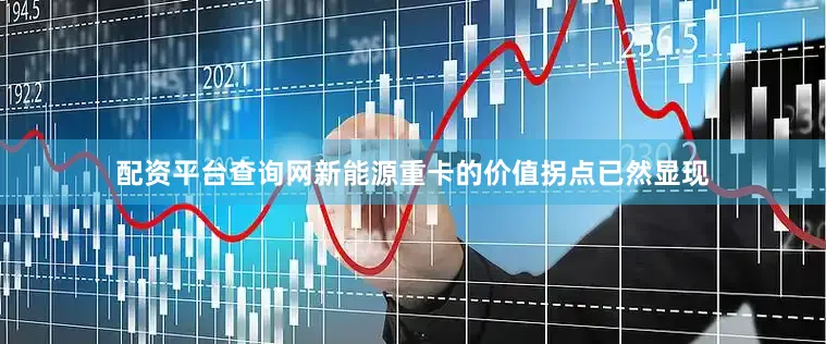 配资平台查询网新能源重卡的价值拐点已然显现