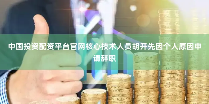 中国投资配资平台官网核心技术人员胡开先因个人原因申请辞职