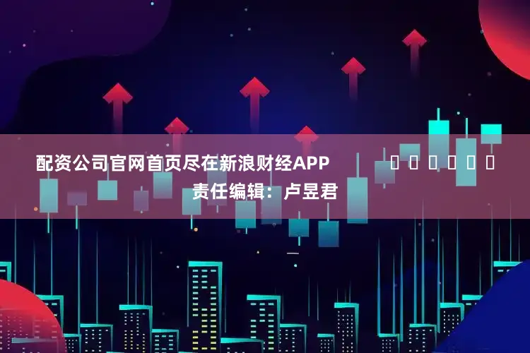 配资公司官网首页尽在新浪财经APP            						责任编辑：卢昱君